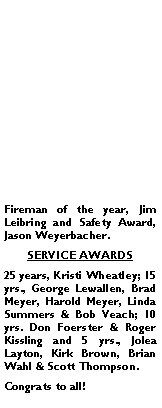 Text Box: Fireman of the year, Jim Leibring and Safety Award, Jason Weyerbacher.SERVICE AWARDS25 years, Kristi Wheatley; 15 yrs., George Lewallen, Brad Meyer, Harold Meyer, Linda Summers & Bob Veach; 10 yrs. Don Foerster & Roger Kissling and 5 yrs., Jolea Layton, Kirk Brown, Brian Wahl & Scott Thompson.Congrats to all!